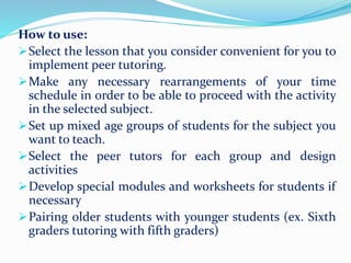 How to use:
Select the lesson that you consider convenient for you to
implement peer tutoring.
Make any necessary rearrangements of your time
schedule in order to be able to proceed with the activity
in the selected subject.
Set up mixed age groups of students for the subject you
want to teach.
Select the peer tutors for each group and design
activities
Develop special modules and worksheets for students if
necessary
Pairing older students with younger students (ex. Sixth
graders tutoring with fifth graders)
 