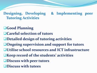 Designing, Developing & Implementing peer
Tutoring Activities
Good Planning
Careful selection of tutors
Detailed design of tutoring activities
Ongoing supervision and support for tutors
Utilise school resources and ICT infrastructure
Keep record of the students’ activities
Discuss with peer tutors
Discuss with tutees
 