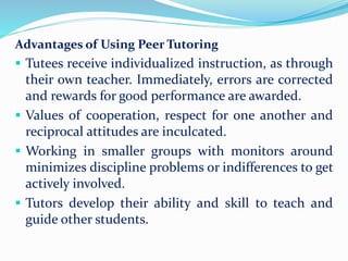 Advantages of Using Peer Tutoring
 Tutees receive individualized instruction, as through
their own teacher. Immediately, errors are corrected
and rewards for good performance are awarded.
 Values of cooperation, respect for one another and
reciprocal attitudes are inculcated.
 Working in smaller groups with monitors around
minimizes discipline problems or indifferences to get
actively involved.
 Tutors develop their ability and skill to teach and
guide other students.
 