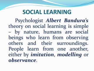 SOCIAL LEARNING
Psychologist Albert Bandura’s
theory on social learning is simple
– by nature, humans are social
beings who learn from observing
others and their surroundings.
People learn from one another,
either by imitation, modelling or
observance.
 
