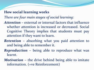 How social learning works
There are four main stages of social learning:
Attention – external or internal factors that influence
whether attention is increased or decreased. Social
Cognitive Theory implies that students must pay
attention if they want to learn.
Retention – absorbing what you paid attention to
and being able to remember it.
Reproduction – being able to reproduce what was
learnt.
Motivation – the drive behind being able to imitate
information. (+ve Reinforcement)
 