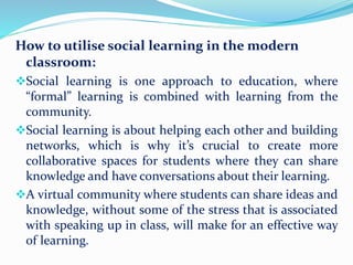 How to utilise social learning in the modern
classroom:
Social learning is one approach to education, where
“formal” learning is combined with learning from the
community.
Social learning is about helping each other and building
networks, which is why it’s crucial to create more
collaborative spaces for students where they can share
knowledge and have conversations about their learning.
A virtual community where students can share ideas and
knowledge, without some of the stress that is associated
with speaking up in class, will make for an effective way
of learning.
 