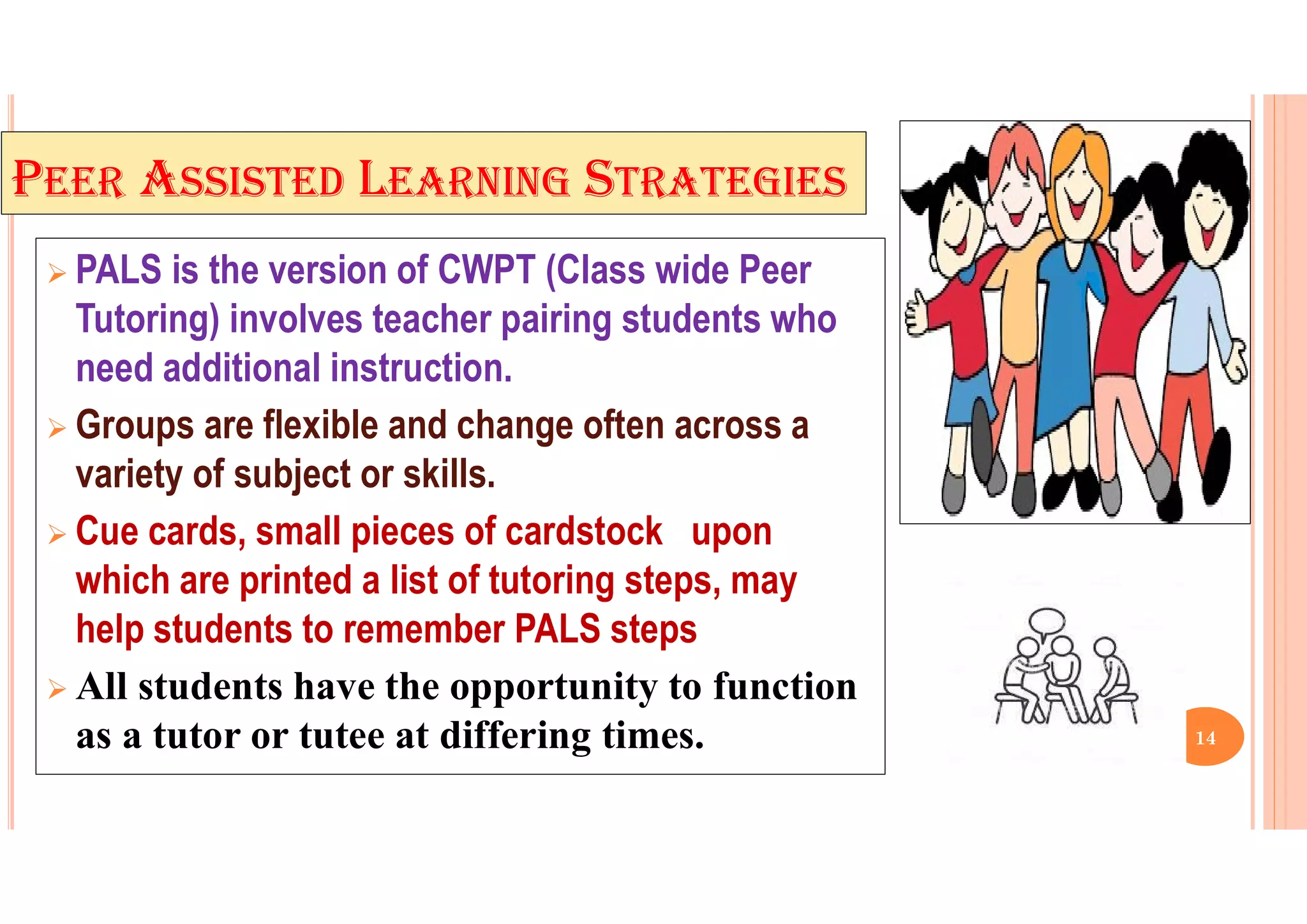 PEER ASSISTED LEARNING STRATEGIES
 PALS is the version of CWPT (Class wide Peer
Tutoring) involves teacher pairing students who
need additional instruction.
 Groups are flexible and change often across a
variety of subject or skills.
 Cue cards, small pieces of cardstock upon
which are printed a list of tutoring steps, may
help students to remember PALS steps
 All students have the opportunity to function
as a tutor or tutee at differing times. 14
 