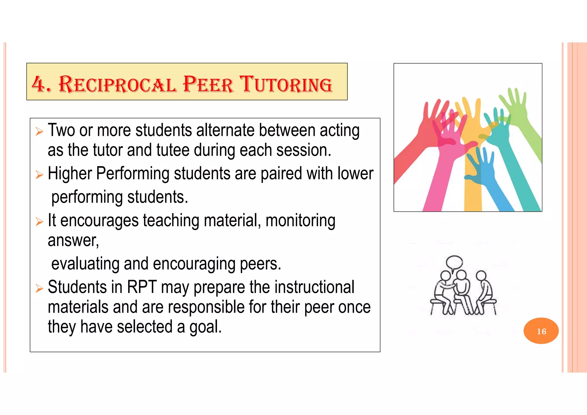 4. RECIPROCAL PEER TUTORING
 Two or more students alternate between acting
as the tutor and tutee during each session.
 Higher Performing students are paired with lower
performing students.
 It encourages teaching material, monitoring
answer,
evaluating and encouraging peers.
 Students in RPT may prepare the instructional
materials and are responsible for their peer once
they have selected a goal. 16
 