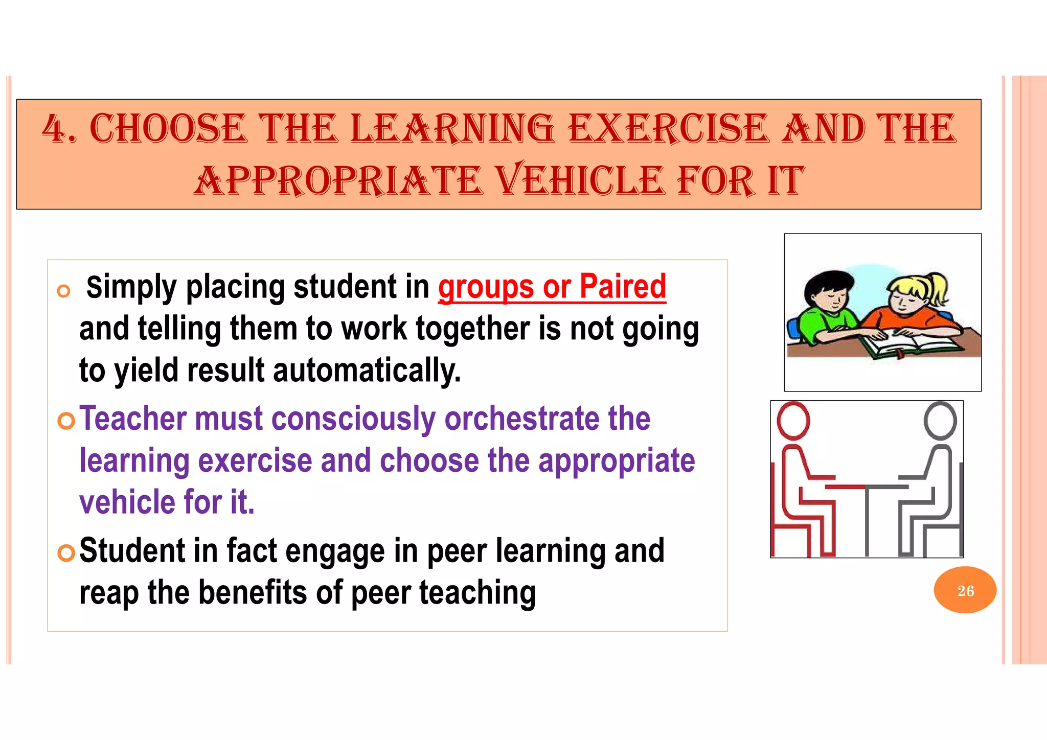 4. CHOOSE THE LEARNING EXERCISE AND THE
APPROPRIATE VEHICLE FOR IT
 Simply placing student in groups or Paired
and telling them to work together is not going
to yield result automatically.
Teacher must consciously orchestrate the
learning exercise and choose the appropriate
vehicle for it.
Student in fact engage in peer learning and
reap the benefits of peer teaching 26
 