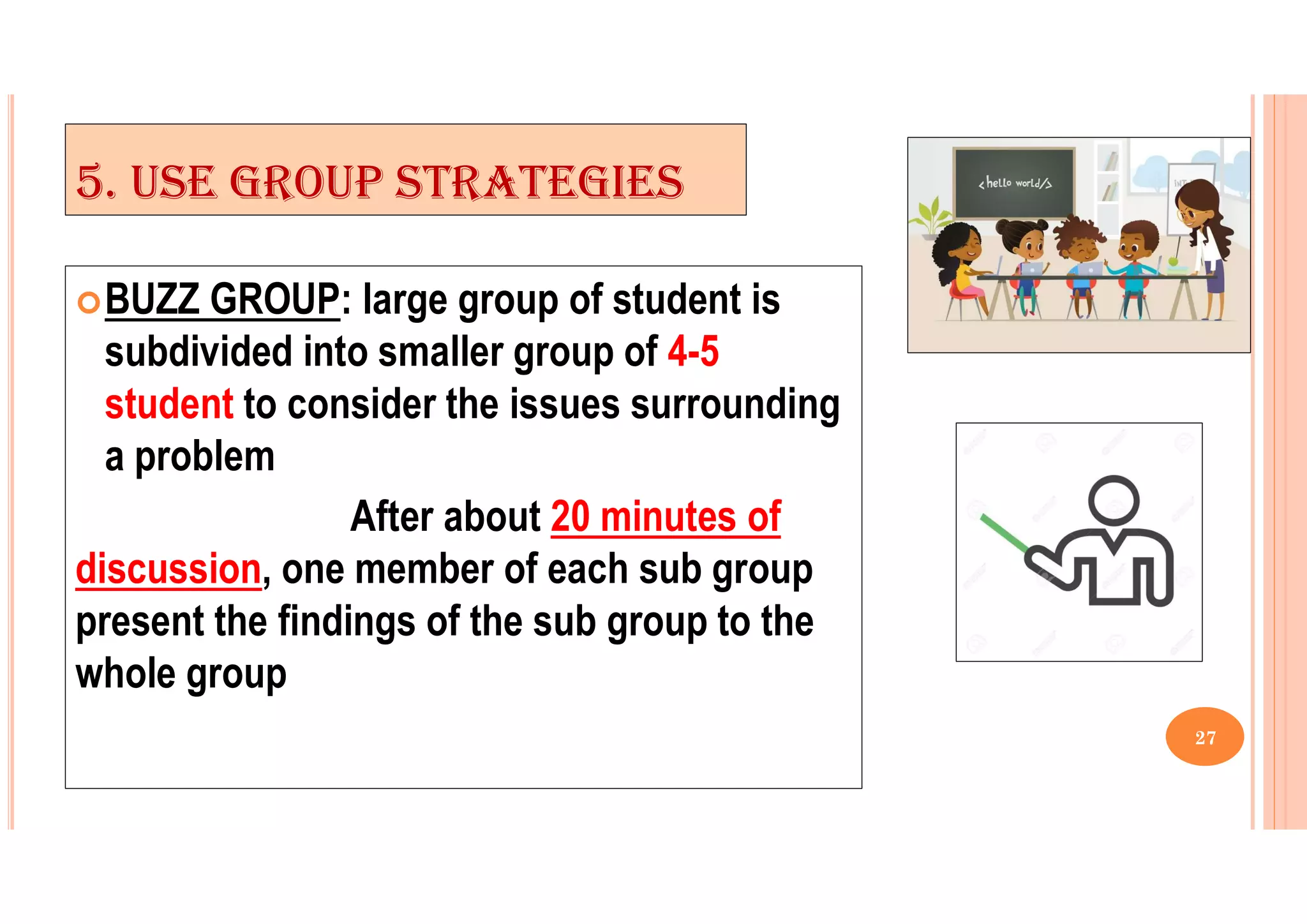 5. USE GROUP STRATEGIES
BUZZ GROUP: large group of student is
subdivided into smaller group of 4-5
student to consider the issues surrounding
a problem
After about 20 minutes of
discussion, one member of each sub group
present the findings of the sub group to the
whole group
27
 