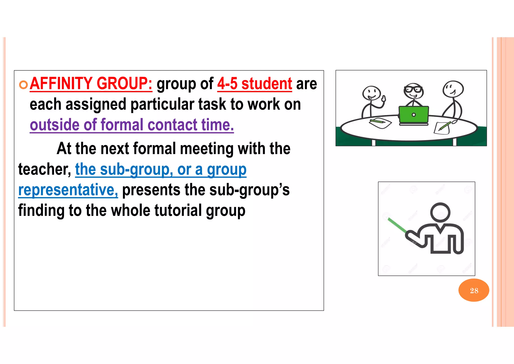 AFFINITY GROUP: group of 4-5 student are
each assigned particular task to work on
outside of formal contact time.
At the next formal meeting with the
teacher, the sub-group, or a group
representative, presents the sub-group’s
finding to the whole tutorial group
28
 