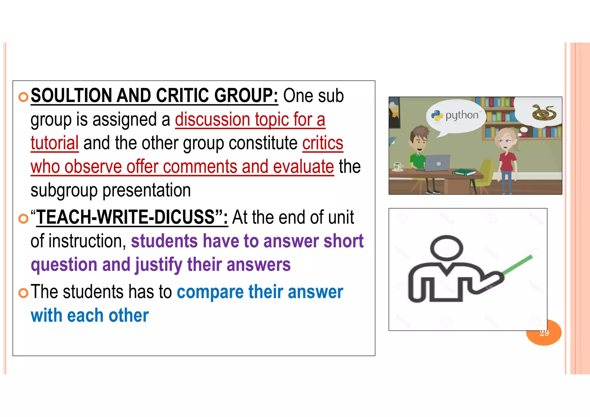 SOULTION AND CRITIC GROUP: One sub
group is assigned a discussion topic for a
tutorial and the other group constitute critics
who observe offer comments and evaluate the
subgroup presentation
“TEACH-WRITE-DICUSS”: At the end of unit
of instruction, students have to answer short
question and justify their answers
The students has to compare their answer
with each other
29
 