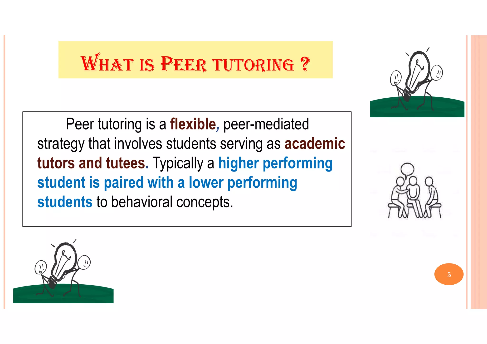 WHAT IS PEER TUTORING ?
Peer tutoring is a flexible, peer-mediated
strategy that involves students serving as academic
tutors and tutees. Typically a higher performing
student is paired with a lower performing
students to behavioral concepts.
5
 