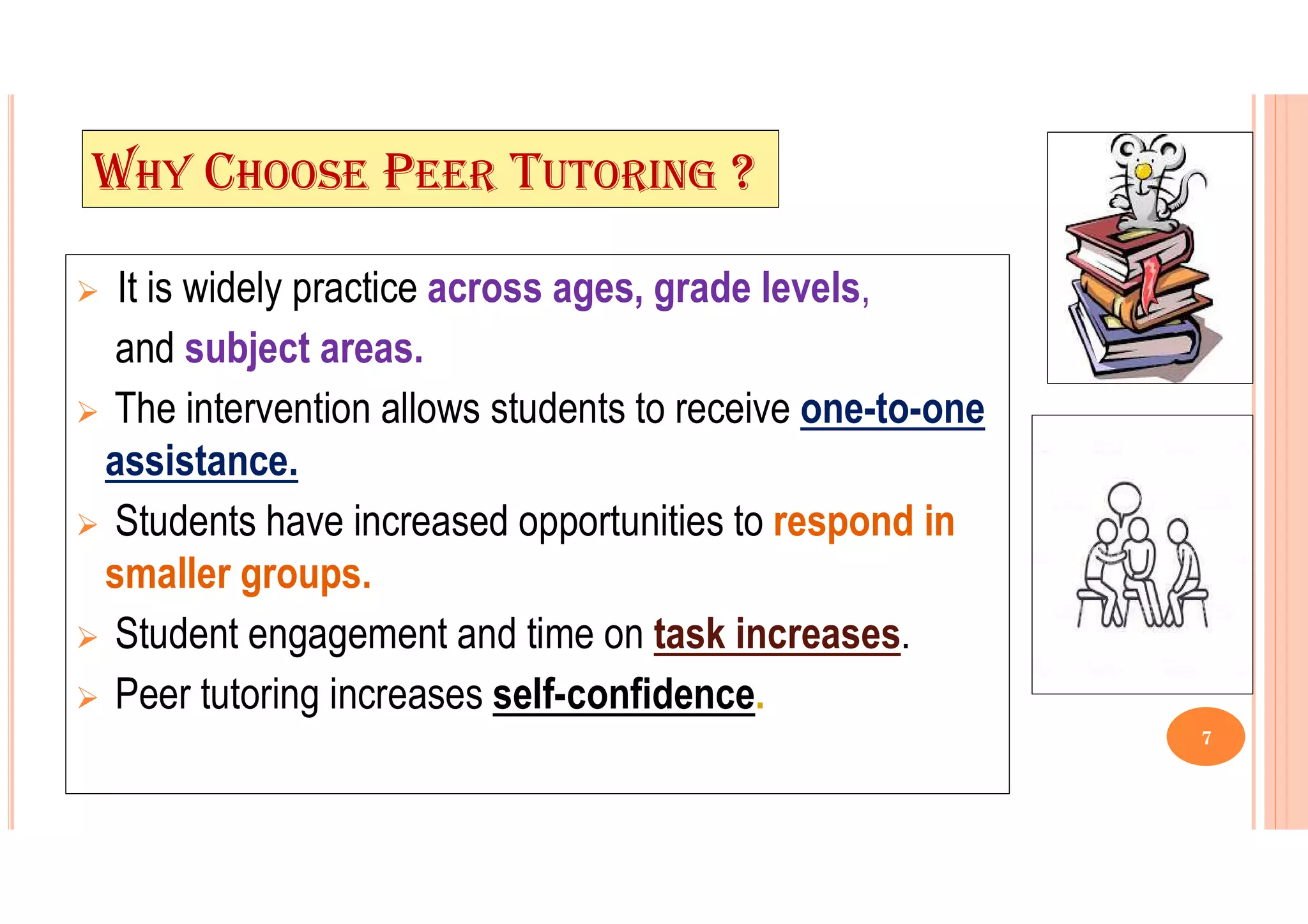 WHY CHOOSE PEER TUTORING ?
 It is widely practice across ages, grade levels,
and subject areas.
 The intervention allows students to receive one-to-one
assistance.
 Students have increased opportunities to respond in
smaller groups.
 Student engagement and time on task increases.
 Peer tutoring increases self-confidence.
7
 