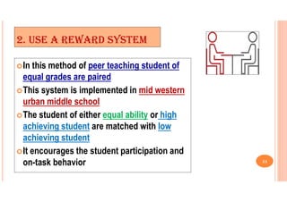 2. USE A REWARD SYSTEM
In this method of peer teaching student of
equal grades are paired
This system is implemented in mid western
urban middle school
The student of either equal ability or high
achieving student are matched with low
achieving student
It encourages the student participation and
on-task behavior 24
 