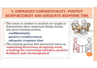 3. EMPHASIZE CONFIDENTIALITY, POSITIVE
REINFORCEMENT AND ADEQUATE RESPONSE TIME
 The tutors at student to student are taught to
demonstrate three important things during
any given tutoring session.
 confidentiality
 positive reinforcement
 adequate response time
 The training process also instructed tutors on
explaining directions, designing work,
watching for correcting mistakes, positive
feedback and encouragement 25
 