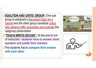 SOULTION AND CRITIC GROUP: One sub
group is assigned a discussion topic for a
tutorial and the other group constitute critics
who observe offer comments and evaluate the
subgroup presentation
“TEACH-WRITE-DICUSS”: At the end of unit
of instruction, students have to answer short
question and justify their answers
The students has to compare their answer
with each other
29
 