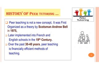  Peer teaching is not a new concept. It was First
Organized as a theory by Scotsman Andrew Bell
in 1975,
 Later implemented into French and
English schools in the 19th Century.
 Over the past 30-40 years, peer teaching
is financially efficient methods of
teaching.
HISTORY OF PEER TUTORING …
3
 