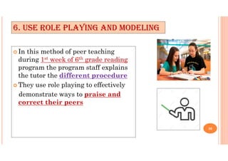 6. USE ROLE PLAYING AND MODELING
 In this method of peer teaching
during 1st week of 6th grade reading
program the program staff explains
the tutor the different procedure
 They use role playing to effectively
demonstrate ways to praise and
correct their peers
30
 