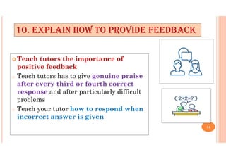  Teach tutors the importance of
positive feedback
o Teach tutors has to give genuine praise
after every third or fourth correct
response and after particularly difficult
problems
o Teach your tutor how to respond when
incorrect answer is given
10. EXPLAIN HOW TO PROVIDE FEEDBACK
34
 