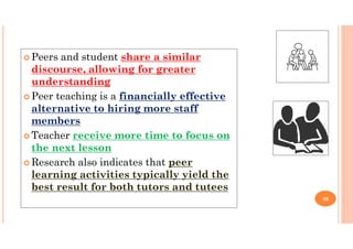  Peers and student share a similar
discourse, allowing for greater
understanding
 Peer teaching is a financially effective
alternative to hiring more staff
members
 Teacher receive more time to focus on
the next lesson
 Research also indicates that peer
learning activities typically yield the
best result for both tutors and tutees
36
 