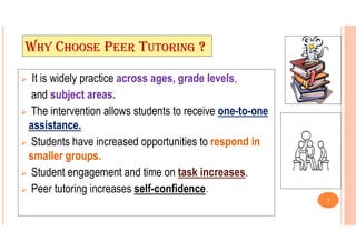 WHY CHOOSE PEER TUTORING ?
 It is widely practice across ages, grade levels,
and subject areas.
 The intervention allows students to receive one-to-one
assistance.
 Students have increased opportunities to respond in
smaller groups.
 Student engagement and time on task increases.
 Peer tutoring increases self-confidence.
7
 