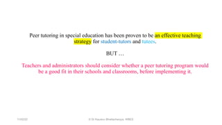 Peer tutoring in special education has been proven to be an effective teaching
strategy for student-tutors and tutees.
BUT …
Teachers and administrators should consider whether a peer tutoring program would
be a good fit in their schools and classrooms, before implementing it.
11/02/22 © Dr Kaustuv Bhattacharyya, WBES
 