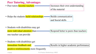 Peer Tutoring_Advantages
• Peer tutors become teachers Increases their own understanding
of the material
• Helps the students build relationships Builds communication
and Social skills
• Students with disabilities may get
more individual attention than Respond better to peers than teachers
one teacher can provide
• Students with disabilities get
immediate feedback and Results in higher academic performance
positive reinforcements more frequently
11/02/22 © Dr Kaustuv Bhattacharyya, WBES
 