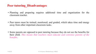 Peer tutoring_Disadvantages
• Planning and preparing requires additional time and organization for the
classroom teacher.
• Peer tutors must be trained, monitored, and graded, which takes time and energy
away from other important classroom tasks.
• Some parents are opposed to peer tutoring because they do not see the benefits for
their child. This means that teachers must educate and convince parents of the
benefits.
11/02/22 © Dr Kaustuv Bhattacharyya, WBES
 