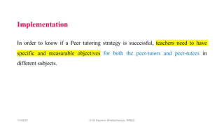 Implementation
In order to know if a Peer tutoring strategy is successful, teachers need to have
specific and measurable objectives for both the peer-tutors and peer-tutees in
different subjects.
11/02/22 © Dr Kaustuv Bhattacharyya, WBES
 