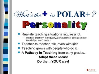What’s the + in POLAR+?
 Real-life teaching situations require a lot.
– Intuition, creativity, individuality, perseverance, several kinds of
knowledge, much more…
 Teacher-to-teacher talk, even with kids.
 Teaching grows with people who do it.
 A Pathway in Teaching from early grades.
Adapt these ideas!
Do them YOUR way!
PPeerrssoonnaalliittyy
 