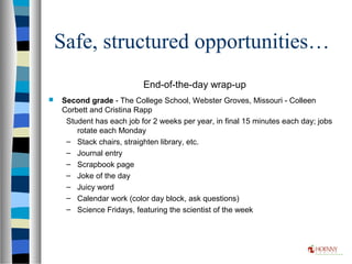 Safe, structured opportunities…
End-of-the-day wrap-up
 Second grade - The College School, Webster Groves, Missouri - Colleen
Corbett and Cristina Rapp
Student has each job for 2 weeks per year, in final 15 minutes each day; jobs
rotate each Monday
– Stack chairs, straighten library, etc.
– Journal entry
– Scrapbook page
– Joke of the day
– Juicy word
– Calendar work (color day block, ask questions)
– Science Fridays, featuring the scientist of the week
 