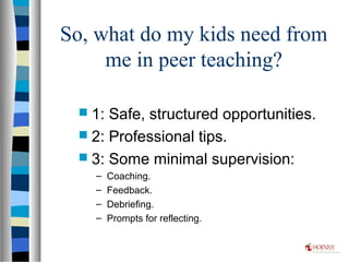 So, what do my kids need from
me in peer teaching?
 1: Safe, structured opportunities.
 2: Professional tips.
 3: Some minimal supervision:
– Coaching.
– Feedback.
– Debriefing.
– Prompts for reflecting.
 