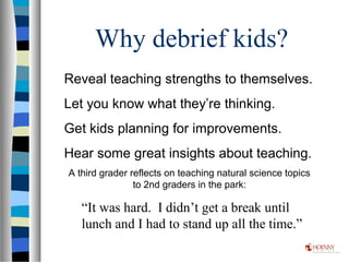 Why debrief kids?
Reveal teaching strengths to themselves.
Let you know what they’re thinking.
Get kids planning for improvements.
Hear some great insights about teaching.
A third grader reflects on teaching natural science topics
to 2nd graders in the park:
“It was hard. I didn’t get a break until
lunch and I had to stand up all the time.”
 