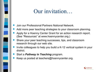 Our invitation…
 Join our Professional Partners National Network.
 Add more peer teaching strategies to your classroom planning.
 Apply for a Hoenny Center Grant for an action research report.
(See “Resources” at www.hoennycenter.org.)
 Share your peer teaching successes, tips, and classroom
research through our web site.
 Invite colleagues to help you build a K-12 vertical system in your
district.
 Start a Pathway in Teaching program.
 Keep us posted at teachers@hoennycenter.org.
 