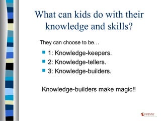 What can kids do with their
knowledge and skills?
 1: Knowledge-keepers.
 2: Knowledge-tellers.
 3: Knowledge-builders.
Knowledge-builders make magic!!
They can choose to be…
 