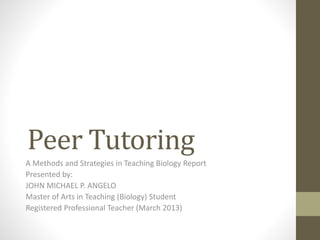 Peer Tutoring
A Methods and Strategies in Teaching Biology Report
Presented by:
JOHN MICHAEL P. ANGELO
Master of Arts in Teaching (Biology) Student
Registered Professional Teacher (March 2013)
 