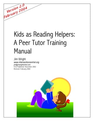 Kids as Reading Helpers: 
A Peer Tutor Training 
Manual 
Jim Wright 
www.interventioncentral.org 
jim@jimwrightonline.com 
First Published: November 2002 
Revised: February 2004 
 