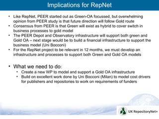 Implications for RepNet
• Like RepNet, PEER started out as Green-OA focussed, but overwhelming
  opinion from PEER study is that future direction will follow Gold route
• Consensus from PEER is that Green will exist as hybrid to cover switch in
  business processes to gold model
• The PEER Depot and Observatory infrastructure will support both green and
  Gold OA – next stage would be to build a financial infrastructure to support the
  business model (Uni Bocconi)
• For the RepNet project to be relevant in 12 months, we must develop an
  infrastructure and processes to support both Green and Gold OA models


• What we need to do:
    • Create a new WP to model and support a Gold OA infrastructure
    • Build on excellent work done by Uni Bocconi (Milan) to model cost drivers
      for publishers and repositories to work on requirements of funders




                                                                                     4
 