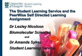 The Student Learning Service and the
PeerWise Self Directed Learning
Assignment

Dr Lesley Nicolson
Biomolecular Sciences
        and

Dr Amanda Sykes
Student Learning Service
 