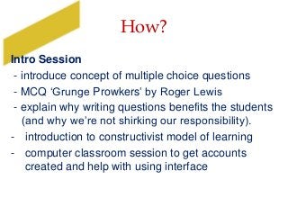 How?
Intro Session
- introduce concept of multiple choice questions
- MCQ ‘Grunge Prowkers’ by Roger Lewis
- explain why writing questions benefits the students
(and why we’re not shirking our responsibility).
- introduction to constructivist model of learning
- computer classroom session to get accounts
created and help with using interface
 