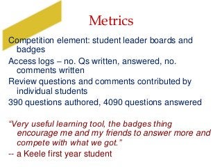 Metrics
Competition element: student leader boards and
badges
Access logs – no. Qs written, answered, no.
comments written
Review questions and comments contributed by
individual students
390 questions authored, 4090 questions answered
“Very useful learning tool, the badges thing
encourage me and my friends to answer more and
compete with what we got.”
-- a Keele first year student
 