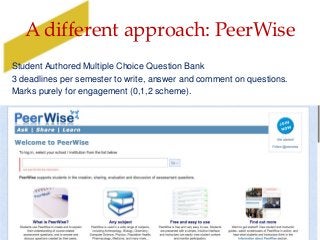 A different approach: PeerWise
Student Authored Multiple Choice Question Bank
3 deadlines per semester to write, answer and comment on questions.
Marks purely for engagement (0,1,2 scheme).
 