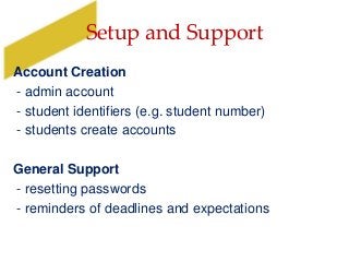 Setup and Support
Account Creation
- admin account
- student identifiers (e.g. student number)
- students create accounts
General Support
- resetting passwords
- reminders of deadlines and expectations
 