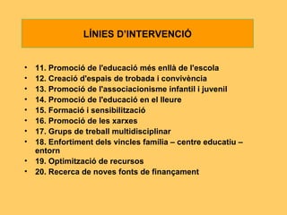 11. Promoció de l'educació més enllà de   l'escola 12. Creació d'espais de trobada i convivència 13. Promoció de l'associacionisme infantil i juvenil 14. Promoció de l'educació en el lleure 15. Formació i sensibilització 16. Promoció de les xarxes 17. Grups de treball multidisciplinar 18. Enfortiment dels vincles família – centre   educatiu – entorn 19. Optimització de recursos 20. Recerca de noves fonts de finançament LÍNIES D’INTERVENCIÓ 