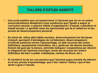 U na acció positiva que vol proporcionar a l’alumnat que viu en un entorn socioculturalment desafavorit unes condicions que l’ajudin a seguir el currículum escolar, a adquirir hàbits d’organització i d’estudi, a planificar el treball escolar i a aprofitar totes les oportunitats que té al voltant en el seu procés de desenvolupament personal . Es tracta de: reforç dels hàbits escolars, desenvolupament de tècniques d’estudi, aportació d’estratègies de col·laboració, desenvolupament d’actituds positives envers l’aprenentatge, ús dels recursos del centre (biblioteca, equipaments informàtics, etc.), ajuda per als deures escolars, foment del gust per la lectura, activitats lúdiques i cooperatives per afavorir la integració de l’alumnat nouvingut, accés als recursos de l’entorn (biblioteca del barri o poble, ludoteques, centres de lleure, etc.). E l monitor /a   ha de ser  una persona que l’alumnat pugui prendre de referent en el seu procés d’aprenentatge, que li faci valorar l’esforç i que el faci sentir a gust a l’escola .   TALLERS D’ESTUDI ASSISTIT 
