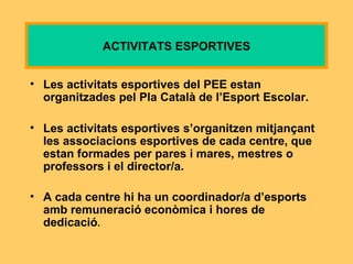 Les activitats esportives del PEE estan organitzades pel Pla Català de l’Esport Escolar. Les activitats esportives s’organitzen mitjançant les associacions esportives de cada centre, que estan formades per pares i mares, mestres o professors i el director/a.  A cada centre hi ha un coordinador/a d’esports amb remuneració econòmica i hores de dedicació . ACTIVITATS ESPORTIVES 