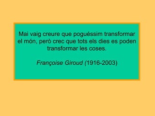 Mai vaig creure que poguéssim transformar el món, però crec que tots els dies es poden transformar les coses. Françoise Giroud ( 1916-2003) 