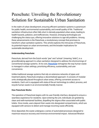 Peeschute: Unveiling the Revolutionary
Solution for Sustainable Urban Sanitation
In the realm of urban development, ensuring efficient sanitation systems is paramount
for public health, environmental sustainability, and overall quality of life. Traditional
sanitation infrastructure often falls short in densely populated urban areas, leading to
health hazards, pollution, and inefficiencies. However, emerging technologies are
challenging the status quo, offering innovative solutions to age-old problems. Among
these advancements is the Peeschute, a revolutionary concept that promises to
transform urban sanitation systems. This article explores the intricacies of Peeschute,
its potential impact on urban environments, and the broader implications for
sustainable development.
Understanding Peeschute:
Peeschute, derived from the Dutch words "pee" and "schute" (meaning "slide"), is a
groundbreaking approach to urban sanitation designed to address the shortcomings of
conventional sewage systems. At its core, Peeschute reimagines the way human waste
is managed in urban settings, prioritizing efficiency, sustainability, and user
convenience.
Unlike traditional sewage systems that rely on extensive networks of pipes and
treatment plants, Peeschute employs a decentralized approach. It consists of modular
units strategically placed throughout urban areas, offering convenient access to
residents. Each unit is equipped with state-of-the-art technology to collect, process, and
recycle human waste in an environmentally friendly manner.
How Peeschute Works:
The operation of Peeschute begins with its user-friendly interface, designed to ensure a
seamless experience for residents. Upon entering the unit, individuals are greeted by
clean and well-maintained facilities, dispelling the stigma often associated with public
toilets. Once inside, users deposit their waste into designated compartments, which are
equipped with sensors to detect and manage incoming waste efficiently.
Once deposited, the waste undergoes a series of automated processes designed to
maximize resource recovery and minimize environmental impact. Advanced filtration
 
