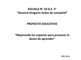 ESCUELA N° 10 D.E. 4° 
“General Gregorio Aráoz de Lamadrid” 
PROYECTO EDUCATIVO 
“Mejorando los espacios para provocar el 
deseo de aprender” 
AÑO 2014 
 