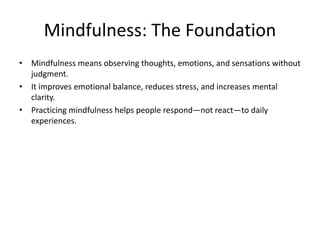 Mindfulness: The Foundation
• Mindfulness means observing thoughts, emotions, and sensations without
judgment.
• It improves emotional balance, reduces stress, and increases mental
clarity.
• Practicing mindfulness helps people respond—not react—to daily
experiences.
 