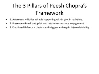 The 3 Pillars of Peesh Chopra’s
Framework
• 1. Awareness – Notice what is happening within you, in real-time.
• 2. Presence – Break autopilot and return to conscious engagement.
• 3. Emotional Balance – Understand triggers and regain internal stability.
 