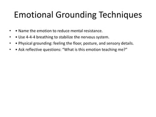 Emotional Grounding Techniques
• • Name the emotion to reduce mental resistance.
• • Use 4-4-4 breathing to stabilize the nervous system.
• • Physical grounding: feeling the floor, posture, and sensory details.
• • Ask reflective questions: “What is this emotion teaching me?”
 