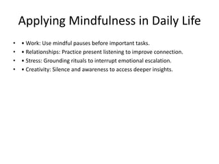 Applying Mindfulness in Daily Life
• • Work: Use mindful pauses before important tasks.
• • Relationships: Practice present listening to improve connection.
• • Stress: Grounding rituals to interrupt emotional escalation.
• • Creativity: Silence and awareness to access deeper insights.
 